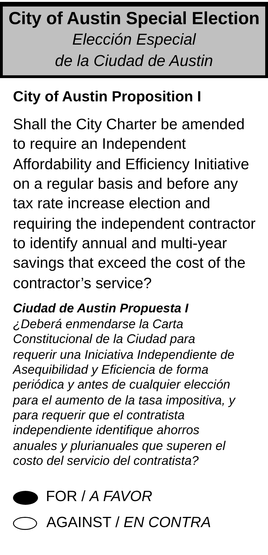 Sample ballot. City of Austin Special Election, City of Austin Proposition I: Shall the City Charter be amended to require an Independent Affordability and Efficiency Initiative on a regular basis and before any tax rate increase election and requiring the independent contractor to identify annual and multi-year savings that exceed the cost of the contractor's service? The oval next to FOR is filled in.
